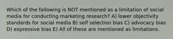 Which of the following is NOT mentioned as a limitation of social media for conducting marketing research? A) lower objectivity standards for social media B) self selection bias C) advocacy bias D) expressive bias E) All of these are mentioned as limitations.