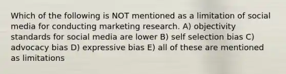 Which of the following is NOT mentioned as a limitation of social media for conducting marketing research. A) objectivity standards for social media are lower B) self selection bias C) advocacy bias D) expressive bias E) all of these are mentioned as limitations