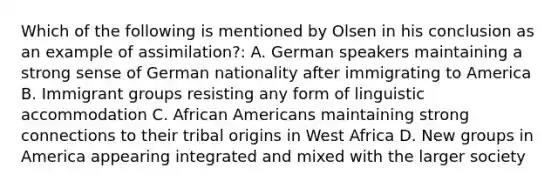 Which of the following is mentioned by Olsen in his conclusion as an example of assimilation?: A. German speakers maintaining a strong sense of German nationality after immigrating to America B. Immigrant groups resisting any form of linguistic accommodation C. African Americans maintaining strong connections to their tribal origins in West Africa D. New groups in America appearing integrated and mixed with the larger society