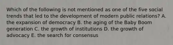 Which of the following is not mentioned as one of the five social trends that led to the development of modern public relations? A. the expansion of democracy B. the aging of the Baby Boom generation C. the growth of institutions D. the growth of advocacy E. the search for consensus