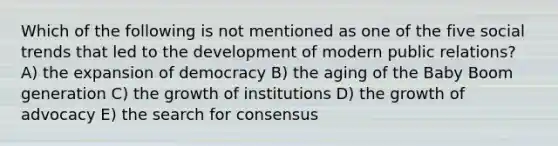 Which of the following is not mentioned as one of the five social trends that led to the development of modern public relations? A) the expansion of democracy B) the aging of the Baby Boom generation C) the growth of institutions D) the growth of advocacy E) the search for consensus