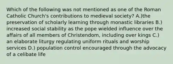 Which of the following was not mentioned as one of the Roman Catholic Church's contributions to medieval society? A.)the preservation of scholarly learning through monastic libraries B.) increased social stability as the pope wielded influence over the affairs of all members of Christendom, including over kings C.) an elaborate liturgy regulating uniform rituals and worship services D.) population control encouraged through the advocacy of a celibate life