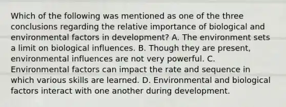 Which of the following was mentioned as one of the three conclusions regarding the relative importance of biological and environmental factors in development? A. The environment sets a limit on biological influences. B. Though they are present, environmental influences are not very powerful. C. Environmental factors can impact the rate and sequence in which various skills are learned. D. Environmental and biological factors interact with one another during development.