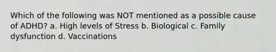 Which of the following was NOT mentioned as a possible cause of ADHD? a. High levels of Stress b. Biological c. Family dysfunction d. Vaccinations