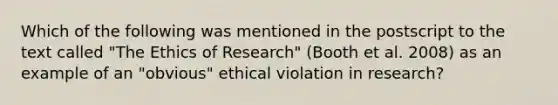 Which of the following was mentioned in the postscript to the text called "The Ethics of Research" (Booth et al. 2008) as an example of an "obvious" ethical violation in research?