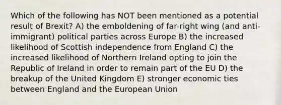 Which of the following has NOT been mentioned as a potential result of Brexit? A) the emboldening of far-right wing (and anti-immigrant) political parties across Europe B) the increased likelihood of Scottish independence from England C) the increased likelihood of Northern Ireland opting to join the Republic of Ireland in order to remain part of the EU D) the breakup of the United Kingdom E) stronger economic ties between England and the European Union