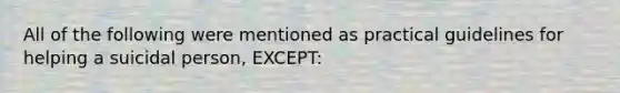 All of the following were mentioned as practical guidelines for helping a suicidal person, EXCEPT: