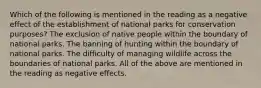 Which of the following is mentioned in the reading as a negative effect of the establishment of national parks for conservation purposes? The exclusion of native people within the boundary of national parks. The banning of hunting within the boundary of national parks. The difficulty of managing wildlife across the boundaries of national parks. All of the above are mentioned in the reading as negative effects.