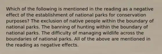 Which of the following is mentioned in the reading as a negative effect of the establishment of national parks for conservation purposes? The exclusion of native people within the boundary of national parks. The banning of hunting within the boundary of national parks. The difficulty of managing wildlife across the boundaries of national parks. All of the above are mentioned in the reading as negative effects.