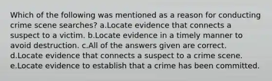 Which of the following was mentioned as a reason for conducting crime scene searches? a.Locate evidence that connects a suspect to a victim. b.Locate evidence in a timely manner to avoid destruction. c.All of the answers given are correct. d.Locate evidence that connects a suspect to a crime scene. e.Locate evidence to establish that a crime has been committed.