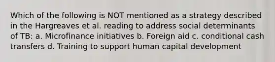 Which of the following is NOT mentioned as a strategy described in the Hargreaves et al. reading to address social determinants of TB: a. Microfinance initiatives b. Foreign aid c. conditional cash transfers d. Training to support human capital development