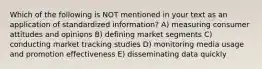 Which of the following is NOT mentioned in your text as an application of standardized information? A) measuring consumer attitudes and opinions B) defining market segments C) conducting market tracking studies D) monitoring media usage and promotion effectiveness E) disseminating data quickly