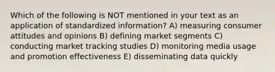 Which of the following is NOT mentioned in your text as an application of standardized information? A) measuring consumer attitudes and opinions B) defining market segments C) conducting market tracking studies D) monitoring media usage and promotion effectiveness E) disseminating data quickly