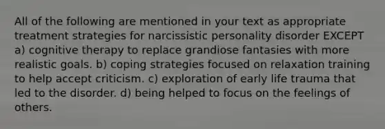 All of the following are mentioned in your text as appropriate treatment strategies for narcissistic personality disorder EXCEPT a) cognitive therapy to replace grandiose fantasies with more realistic goals. b) coping strategies focused on relaxation training to help accept criticism. c) exploration of early life trauma that led to the disorder. d) being helped to focus on the feelings of others.