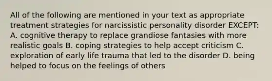 All of the following are mentioned in your text as appropriate treatment strategies for narcissistic personality disorder EXCEPT: A. cognitive therapy to replace grandiose fantasies with more realistic goals B. coping strategies to help accept criticism C. exploration of early life trauma that led to the disorder D. being helped to focus on the feelings of others