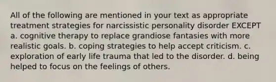 All of the following are mentioned in your text as appropriate treatment strategies for narcissistic personality disorder EXCEPT a. cognitive therapy to replace grandiose fantasies with more realistic goals. b. coping strategies to help accept criticism. c. exploration of early life trauma that led to the disorder. d. being helped to focus on the feelings of others.