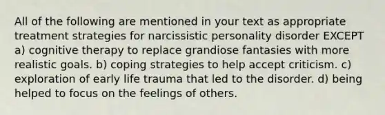 All of the following are mentioned in your text as appropriate treatment strategies for narcissistic personality disorder EXCEPT a) cognitive therapy to replace grandiose fantasies with more realistic goals. b) coping strategies to help accept criticism. c) exploration of early life trauma that led to the disorder. d) being helped to focus on the feelings of others.