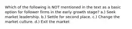 Which of the following is NOT mentioned in the text as a basic option for follower firms in the early growth stage? a.) Seek market leadership. b.) Settle for second place. c.) Change the market culture. d.) Exit the market