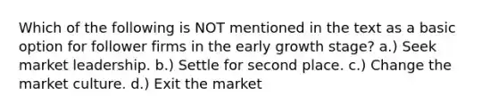 Which of the following is NOT mentioned in the text as a basic option for follower firms in the early growth stage? a.) Seek market leadership. b.) Settle for second place. c.) Change the market culture. d.) Exit the market