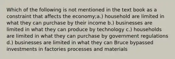 Which of the following is not mentioned in the text book as a constraint that affects the economy;a.) household are limited in what they can purchase by their income b.) businesses are limited in what they can produce by technology c.) households are limited in what they can purchase by government regulations d.) businesses are limited in what they can Bruce bypassed investments in factories processes and materials