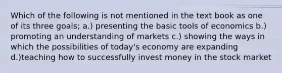 Which of the following is not mentioned in the text book as one of its three goals; a.) presenting the basic tools of economics b.) promoting an understanding of markets c.) showing the ways in which the possibilities of today's economy are expanding d.)teaching how to successfully invest money in the stock market