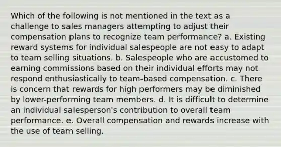 Which of the following is not mentioned in the text as a challenge to sales managers attempting to adjust their compensation plans to recognize team performance? a. Existing reward systems for individual salespeople are not easy to adapt to team selling situations. b. Salespeople who are accustomed to earning commissions based on their individual efforts may not respond enthusiastically to team-based compensation. c. There is concern that rewards for high performers may be diminished by lower-performing team members. d. It is difficult to determine an individual salesperson's contribution to overall team performance. e. Overall compensation and rewards increase with the use of team selling.