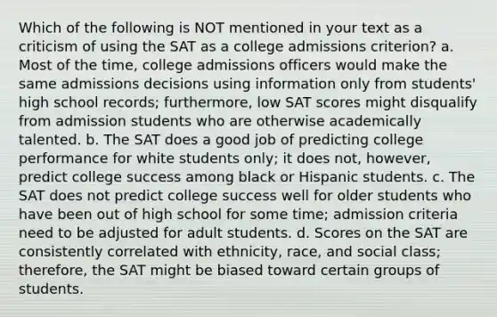 Which of the following is NOT mentioned in your text as a criticism of using the SAT as a college admissions criterion? a. Most of the time, college admissions officers would make the same admissions decisions using information only from students' high school records; furthermore, low SAT scores might disqualify from admission students who are otherwise academically talented. b. The SAT does a good job of predicting college performance for white students only; it does not, however, predict college success among black or Hispanic students. c. The SAT does not predict college success well for older students who have been out of high school for some time; admission criteria need to be adjusted for adult students. d. Scores on the SAT are consistently correlated with ethnicity, race, and social class; therefore, the SAT might be biased toward certain groups of students.