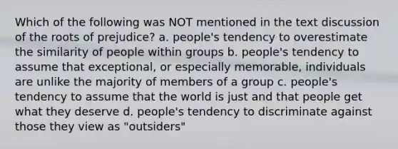 Which of the following was NOT mentioned in the text discussion of the roots of prejudice? a. people's tendency to overestimate the similarity of people within groups b. people's tendency to assume that exceptional, or especially memorable, individuals are unlike the majority of members of a group c. people's tendency to assume that the world is just and that people get what they deserve d. people's tendency to discriminate against those they view as "outsiders"