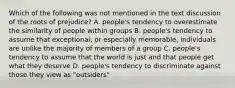 Which of the following was not mentioned in the text discussion of the roots of prejudice? A. people's tendency to overestimate the similarity of people within groups B. people's tendency to assume that exceptional, or especially memorable, individuals are unlike the majority of members of a group C. people's tendency to assume that the world is just and that people get what they deserve D. people's tendency to discriminate against those they view as "outsiders"