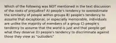 Which of the following was NOT mentioned in the text discussion of the roots of prejudice? A) people's tendency to overestimate the similarity of people within groups B) people's tendency to assume that exceptional, or especially memorable, individuals are unlike the majority of members of a group C) people's tendency to assume that the world is just and that people get what they deserve D) people's tendency to discriminate against those they view as "outsiders"