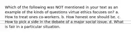 Which of the following was NOT mentioned in your text as an example of the kinds of questions virtue ethics focuses on? a. How to treat ones co-workers. b. How honest one should be. c. How to pick a side in the debate of a major social issue. d. What is fair in a particular situation.