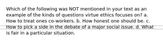 Which of the following was NOT mentioned in your text as an example of the kinds of questions virtue ethics focuses on? a. How to treat ones co-workers. b. How honest one should be. c. How to pick a side in the debate of a major social issue. d. What is fair in a particular situation.