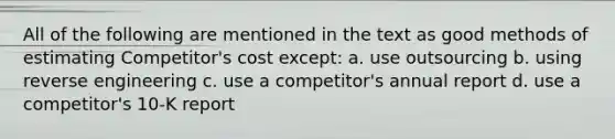 All of the following are mentioned in the text as good methods of estimating Competitor's cost except: a. use outsourcing b. using reverse engineering c. use a competitor's annual report d. use a competitor's 10-K report