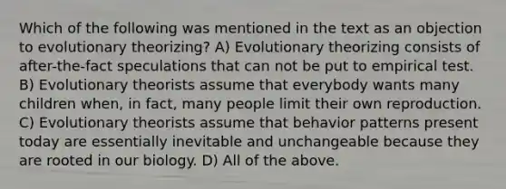 Which of the following was mentioned in the text as an objection to evolutionary theorizing? A) Evolutionary theorizing consists of after-the-fact speculations that can not be put to empirical test. B) Evolutionary theorists assume that everybody wants many children when, in fact, many people limit their own reproduction. C) Evolutionary theorists assume that behavior patterns present today are essentially inevitable and unchangeable because they are rooted in our biology. D) All of the above.