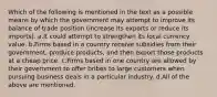 Which of the following is mentioned in the text as a possible means by which the government may attempt to improve its balance of trade position (increase its exports or reduce its imports). a.It could attempt to strengthen its local currency value. b.Firms based in a country receive subsidies from their government, produce products, and then export those products at a cheap price. c.Firms based in one country are allowed by their government to offer bribes to large customers when pursuing business deals in a particular industry. d.All of the above are mentioned.