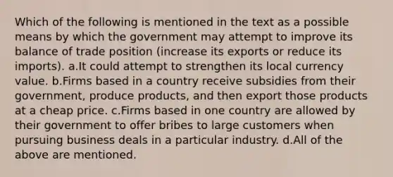 Which of the following is mentioned in the text as a possible means by which the government may attempt to improve its balance of trade position (increase its exports or reduce its imports). a.It could attempt to strengthen its local currency value. b.Firms based in a country receive subsidies from their government, produce products, and then export those products at a cheap price. c.Firms based in one country are allowed by their government to offer bribes to large customers when pursuing business deals in a particular industry. d.All of the above are mentioned.