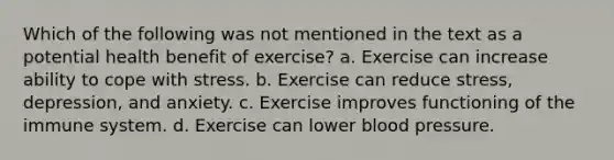 Which of the following was not mentioned in the text as a potential health benefit of exercise? a. Exercise can increase ability to cope with stress. b. Exercise can reduce stress, depression, and anxiety. c. Exercise improves functioning of the immune system. d. Exercise can lower blood pressure.