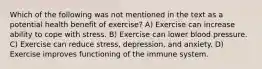 Which of the following was not mentioned in the text as a potential health benefit of exercise? A) Exercise can increase ability to cope with stress. B) Exercise can lower blood pressure. C) Exercise can reduce stress, depression, and anxiety. D) Exercise improves functioning of the immune system.