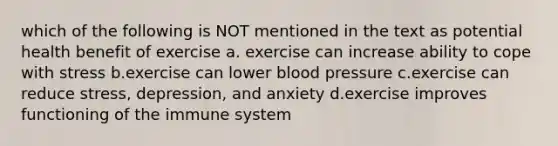 which of the following is NOT mentioned in the text as potential health benefit of exercise a. exercise can increase ability to cope with stress b.exercise can lower blood pressure c.exercise can reduce stress, depression, and anxiety d.exercise improves functioning of the immune system