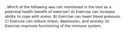 . Which of the following was not mentioned in the text as a potential health benefit of exercise? A) Exercise can increase ability to cope with stress. B) Exercise can lower blood pressure. C) Exercise can reduce stress, depression, and anxiety. D) Exercise improves functioning of the immune system.