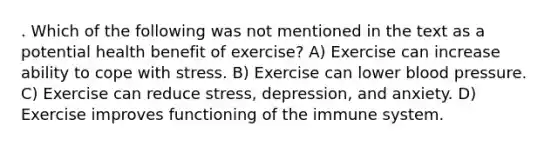 . Which of the following was not mentioned in the text as a potential health benefit of exercise? A) Exercise can increase ability to cope with stress. B) Exercise can lower blood pressure. C) Exercise can reduce stress, depression, and anxiety. D) Exercise improves functioning of the immune system.