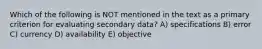 Which of the following is NOT mentioned in the text as a primary criterion for evaluating secondary data? A) specifications B) error C) currency D) availability E) objective