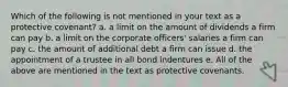 Which of the following is not mentioned in your text as a protective covenant? a. a limit on the amount of dividends a firm can pay b. a limit on the corporate officers' salaries a firm can pay c. the amount of additional debt a firm can issue d. the appointment of a trustee in all bond indentures e. All of the above are mentioned in the text as protective covenants.