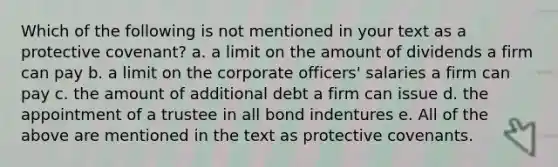 Which of the following is not mentioned in your text as a protective covenant? a. a limit on the amount of dividends a firm can pay b. a limit on the corporate officers' salaries a firm can pay c. the amount of additional debt a firm can issue d. the appointment of a trustee in all bond indentures e. All of the above are mentioned in the text as protective covenants.