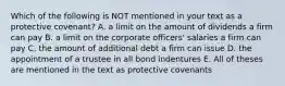 Which of the following is NOT mentioned in your text as a protective covenant? A. a limit on the amount of dividends a firm can pay B. a limit on the corporate officers' salaries a firm can pay C. the amount of additional debt a firm can issue D. the appointment of a trustee in all bond indentures E. All of theses are mentioned in the text as protective covenants