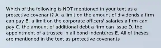 Which of the following is NOT mentioned in your text as a protective covenant? A. a limit on the amount of dividends a firm can pay B. a limit on the corporate officers' salaries a firm can pay C. the amount of additional debt a firm can issue D. the appointment of a trustee in all bond indentures E. All of theses are mentioned in the text as protective covenants