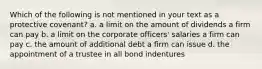 Which of the following is not mentioned in your text as a protective covenant? a. a limit on the amount of dividends a firm can pay b. a limit on the corporate officers' salaries a firm can pay c. the amount of additional debt a firm can issue d. the appointment of a trustee in all bond indentures