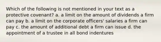 Which of the following is not mentioned in your text as a protective covenant? a. a limit on the amount of dividends a firm can pay b. a limit on the corporate officers' salaries a firm can pay c. the amount of additional debt a firm can issue d. the appointment of a trustee in all bond indentures