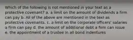 Which of the following is not mentioned in your text as a protective covenant? a. a limit on the amount of dividends a firm can pay b. All of the above are mentioned in the text as protective covenants. c. a limit on the corporate officers' salaries a firm can pay d. the amount of additional debt a firm can issue e. the appointment of a trustee in all bond indentures