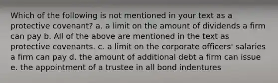 Which of the following is not mentioned in your text as a protective covenant? a. a limit on the amount of dividends a firm can pay b. All of the above are mentioned in the text as protective covenants. c. a limit on the corporate officers' salaries a firm can pay d. the amount of additional debt a firm can issue e. the appointment of a trustee in all bond indentures